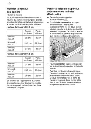 Page 12fr
12
Modifier
 la hauteur
des paniers *
* Selon  le modŠle
V ous pouvez suivant besoins modifier la
hauteur du panier sup‡rieur pour que les grands ustensiles aient plus de place dans le panier sup‡rieur ou le panier inf‡rieur .
Hauteur de lappareil 81,5 cm
Panier
sup‡rieurPanier
inf‡rieur
Niveau 1 max.  j22 cm30 cm
Niveau 2 max. j24,5 cm27,5 cm
Niveau 3 max. j27 cm25 cm
Hauteur de lappareil 86,5 cm
Panier
sup‡rieurPanier
inf‡rieur
Niveau 1 max.  j24 cm33 cm
Niveau 2 max. j26,5 cm30,5 cm
Niveau 3 max....