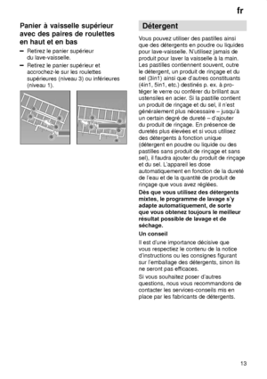 Page 13fr13
Panier
 ƒ vaisselle sup‡rieur
avec des paires de roulettes en haut et en bas
Retirez  le panier sup‡rieur
du lave-vaisselle.
Retirez le panier sup‡rieur et accrochez-le sur les roulettes sup‡rieures (niveau 3) ou inf‡rieures (niveau 1).
D‡tergent
V ous pouvez utiliser des pastilles ainsi
que des d‡tergents en poudre ou liquides pour lave-vaisselle. Nutilisez jamais de produit pour laver la vaisselle ƒ la main. Les pastilles contiennent souvent, outre le d‡tergent, un produit de rin†age et du sel...