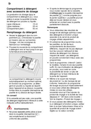 Page 14fr
14
Compartiment
 ƒ d‡tergent
avec accessoire de dosage La  graduation du dosage dans le
compartiment ƒ d‡tergent 
30  vous
aidera ƒ verser la quantit‡ correcte de d‡tergent en poudre ou liquide : Ligne inf‡rieure : 15 ml
Ligne m‡diane : 25 ml
Compartiment plein : 50 ml
Remplissage  du d‡tergent
Versez le d‡tergent dans le com-
partiment 
30  (introduisez la pastille
en travers, pas sur sa tranche).  Dosage : voir les consignes du fabricant sur lemballage.
Poussez le couvercle du compartiment ƒ...