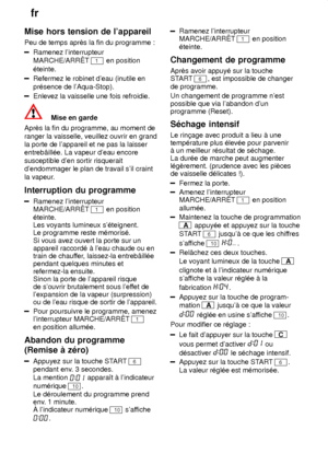 Page 18fr
18
Mise
 hors tension de lappareil
Peu  de temps aprŠs la fin du programme :
Ramenez linterrupteur MARCHE/ARRT 
1 en position
‡teinte.
Refermez le robinet deau (inutile en pr‡sence de lAqua-Stop).
Enlevez la vaisselle une fois refroidie.
Mise en garde
AprŠs la fin du programme, au moment de ranger la vaisselle, veuillez ouvrir en grand la porte de lappareil et ne pas la laisser susceptible den sortir risquerait dendommager le plan de travail sil craint la vapeur .
Interruption  du programme
Ramenez...