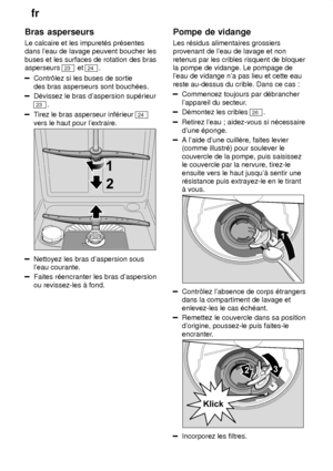 Page 20fr
20
Bras
 asperseurs
Le  calcaire et les impuret‡s pr‡sentes
dans leau de lavage peuvent boucher les buses et les surfaces de rotation des bras asperseurs 
23  et 24 .
Contr‘lez si les buses de sortie des bras asperseurs sont bouch‡es.
D‡vissez le bras daspersion sup‡rieur
23.
Tirez le bras asperseur inf‡rieur 24
vers le haut pour lextraire.
Nettoyez les bras daspersion sous leau courante.
Faites r‡encranter les bras daspersion ou revissez-les ƒ fond. Pompe
 de vidange
Les  r‡sidus alimentaires...