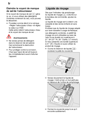 Page 8fr
8
teindre
 le voyant de manque
de sel/de ladoucisseur Si  le voyant de manque de sel 
8 gˆne
(p. ex. si vous utilisez des d‡tergents combin‡s contenant du sel), vous pouvez le d‡sactiver .
Proc‡dez comme d‡crit ƒ la rubrique «R‡gler ladoucisseur deau» et r‡glez la valeur sur 
.
Cette action ‡teint ladoucisseur deau et le voyant de manque de sel.
Avertissements
Ne versez jamais de d‡tergent dans le r‡servoir de sel sp‡cial. Ceci entraŒnerait la destruction de ladoucisseur .
Pour prot‡ger contre la...