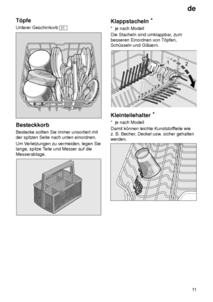 Page 11de11
T’pfe Unterer Geschirrkorb 
31
Besteckkorb Bestecke sollten Sie immer unsortiert mit der spitzen Seite nach unten einordnen. Um V
erletzungen zu vermeiden, legen Sie
lange, spitze T eile und Messer auf die
Messerablage.
Klappstacheln *
*  je nach Modell Die Stacheln sind umklappbar , zum
besseren Einordnen von T’pfen, Sch˜sseln und Gl‚sern.
Kleinteilehalter *
*  je nach Modell Damit k’nnen leichte Kunststof fteile wie
z. B. Becher , Deckel usw . sicher gehalten
werden.
     