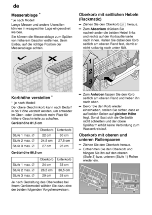 Page 12de
12
Messerablage
*
* je nach Modell Lange Messer und andere Utensilien k’nnen in waagrechter Lage eingeordnet werden. Sie k’nnen die Messerablage zum Sp˜len von h’herem Geschirr entfernen. Beim Einbau auf die richtige Position der Messerablage achten.
Korbh’he  verstellen *
*   je nach Modell
Der obere Geschirrkorb kann nach Bedarf in der H’he verstellt werden, um entweder im Ober± oder Unterkorb mehr Platz f˜r h’here Geschirrteile zu schaf fen.
Ger‚teh’he 81,5 cm
OberkorbUnterkorb
Stufe 1 max.  j22...