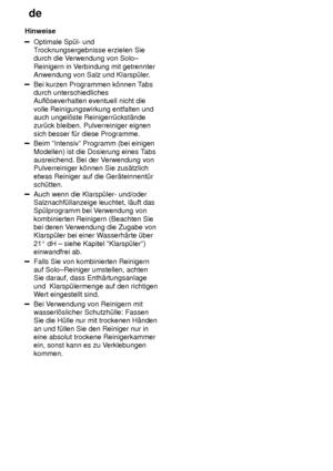 Page 14de
14
Hinweise
Optimale Sp˜l- und T
rocknungsergebnisse erzielen Sie
durch die V erwendung von Solo±
Reinigern in  V erbindung mit getrennter
Anwendung von Salz und Klarsp˜ler .
Bei kurzen Programmen k’nnen Tabs
durch unterschiedliches Aufl’severhalten eventuell nicht die volle Reinigungswirkung entfalten und auch ungel’ste Reinigerr˜ckst‚ndezur˜ck bleiben. Pulverreiniger eignen sich besser f˜r diese Programme.
Beim ªIntensivº Programm (bei einigen Modellen) ist die Dosierung eines T abs
ausreichend. Bei...