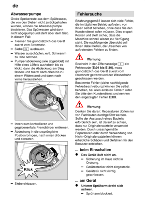 Page 22de
22
Abwasserpumpe Grobe Speisereste aus dem Sp˜lwasser
,
die von den Sieben nicht zur˜ckgehalten wurden, k’nnen die Abwasserpumpe blockieren. Das Sp˜lwasser wird dannnicht abgepumpt und steht ˜ber dem Sieb. In diesem Fall:
T rennen Sie grunds‚tzlich das Ger‚t
zuerst vom Stromnetz.
Siebe 29  ausbauen.
Wasser aussch’pfen, evtl. Schwamm
zu Hilfe nehmen.
Pumpenabdeckung (wie abgebildet) mit Hilfe eines L’f fels aushebeln bis es
klickt, dann die Abdeckung am Stegfassen und zuerst nach oben bis zu einem...