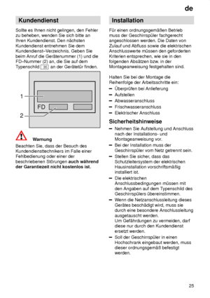 Page 25de25
Kundendienst
Sollte es Ihnen nicht gelingen, den Fehler zu beheben, wenden Sie sich bitte anIhren Kundendienst. Den n‚chsten Kundendienst entnehmen Sie dem Kundendienst±V erzeichnis. Geben Sie
beim Anruf die Ger‚tenummer (1) und dieFD±Nummer (2) an, die Sie auf dem T ypenschild 
35 an der Ger‚tet˜r finden.
FD
1 2
Warnung
Beachten Sie, dass der Besuch des Kundendiensttechnikers im Falle einerFehlbedienung oder einer der beschriebenen St’rungen  auch w‚hrend
der Garantiezeit nicht kostenlos ist....