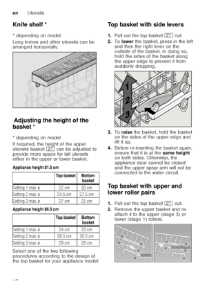 Page 16enUtensils
16
Knife shelf *
K
nif e
 s h
elf
* depending on model 
Long knives and other utensils can be  
arranged horizontally.
Ad ju st
in g  th e
 h e
ig h
t o f
 t h
e b ask
etAdjusting the height of the 
basket * 
* depending on model 
If required, the height of the upper  
utensils basket  1* can be adjusted to 
provide more space for tall utensils  
either in the upper or lower basket. 
Appliance height 81.5 cm 
Appliance height 86.5 cm 
Select one of the two following  
procedures according to...