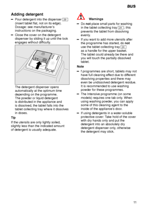 Page 11aus11
Adding
 detergent
Pour detergent into the dispenser 29
(insert tablet flat, not on its edge).  Dosage: see manufacturer s
instructions on the packaging.
Close the cover on the detergent dispenser by sliding it up until the lock engages without dif ficulty.
The detergent dispenser opens automatically at the optimum time depending on the programme. The powder or liquid detergentis distributed in the appliance and is dissolved, the tablet falls into the tablet collecting tray where it dissolves in...