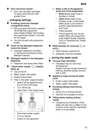 Page 19aus19
Door cannot be closed.
Door lock has been activated. To reset, close the door with
greater force.
...  changing settings
A setting cannot be changed,
a programme starts.
W rong programme button pressed.
T erminate the programme
(see chapter entitled ªT erminating
the programme (Reset)º) and start all over again.
Y ou did not wait until programme
ended.
Cover on the detergent dispenser cannot be closed.
Detergent dispenser overfilled or mechanism blocked by sticky detergent residue.
Detergent...