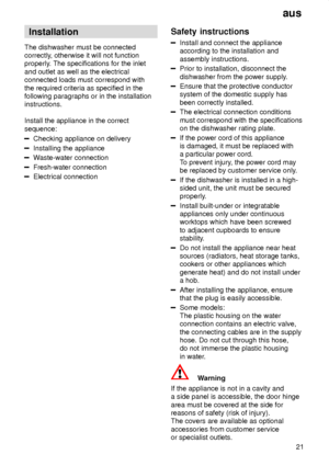 Page 21aus21
Installation
The dishwasher must be connected correctly , otherwise it will not function
properly . The specifications for the inlet
and outlet as well as the electricalconnected loads must correspond with the required criteria as specified in the following paragraphs or in the installationinstructions. Install the appliance in the correct sequence:
Checking appliance on delivery
Installing the appliance
W aste-water connection
Fresh-water connection
Electrical connection Safety
 instructions...