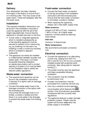 Page 22aus
22
Delivery Y
our dishwasher has been checked
thoroughly in the factory to ensure that it is in working order . This may cause small
water stains. These will disappear after the first wash cycle. Installation The required installation dimensions can be found in the installation instructions. Level the appliance with the aid of the height-adjustable feet. Ensure that theappliance is situated securely on the floor .
A built-under or integrated appliance which is installed subsequently as a...