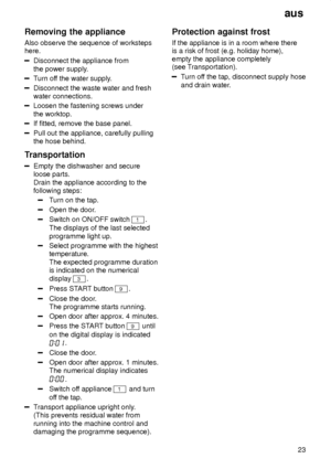 Page 23aus23
Removing
 the appliance
Also  observe the sequence of worksteps
here.
Disconnect the appliance from the power supply .
Turn of f the water supply .
Disconnect the waste water and fresh water connections.
Loosen the fastening screws under the worktop.
If fitted, remove the base panel.
Pull out the appliance, carefully pulling the hose behind.
Transportation
Empty the dishwasher and secure loose parts.  Drain the appliance according to the following steps:
T urn on the tap.
Open the door .
Switch on...