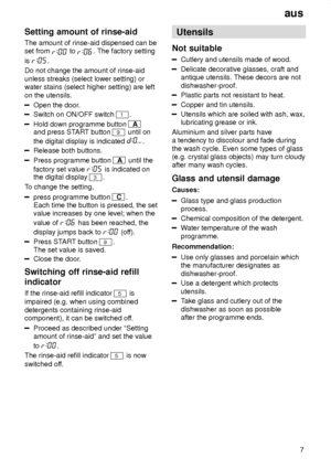 Page 7aus7
Setting
 amount of rinse-aid
The  amount of rinse-aid dispensed can be
set from 
 to . The factory setting
is 
.
Do not change the amount of rinse-aid unless streaks (select lower setting) or water stains (select higher setting) are left on the utensils.
Open the door .
Switch on ON/OFF switch 1.
Hold down programme button A
and press ST ART button 9 until on
the digital display is indicated 
.
Release both buttons.
Press programme button A  until the
factory set value 
 is indicated on
the digital...