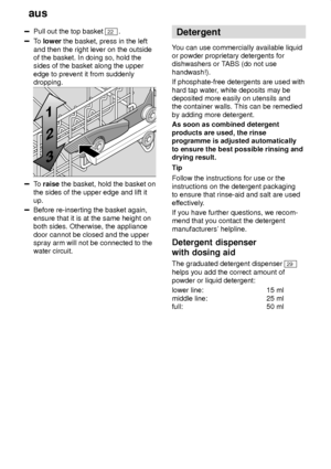 Page 10aus
10
Pull out the top basket 22 .
To  lower  the basket, press in the left
and then the right lever on the outside of the basket. In doing so, hold thesides of the basket along the upper edge to prevent it from suddenly dropping.
To  raise  the basket, hold the basket on
the sides of the upper edge and lift it up.
Before re-inserting the basket again, ensure that it is at the same height on both sides. Otherwise, the appliance door cannot be closed and the upper spray arm will not be connected to...