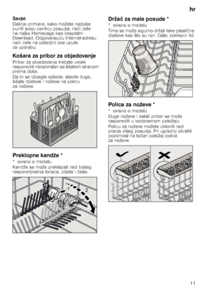 Page 11hr11
Savjet 
Daljnje primjere, kako možete najbolje  
puniti svoju perilicu posudja, na
ći  ćete 
na našoj Homepage kao besplatni 
Download. Odgovaraju ću Internet-adresu 
na ći  ćete na poledjini ove upute 
za uporabu.
Košara za pribor za objedovanje
Pribor za objedovanje trebate uvijek 
rasporediti nerazvrstan sa šiljatom stranom 
prema dolje.   
Da bi se izbjegle ozljede, stavite duge,  
šiljate dijelove i noževe na policu  
za noževe.
Preklopne kandže *
*ovisno omodelu 
Kandže se može preklapati radi...