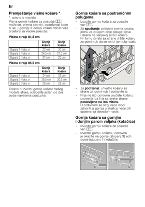 Page 12hr 
12
Premještanje visine košare *
*ovisno omodelu 
Visina gornje košare za posudje1* 
može se, prema potrebi, podešavati kako  
bi se u gornjoj ili donjoj košari dobilo više 
prostora za visoko posudje. 
Visina stroja 81,5 cm 
Visina stroja 86,5 cm 
Ovisno o izvedbi gornje košare Vašeg  
modela stroja, odaberite jedan od dva 
ovdje navedena postupka:
Gornja košara sa postrani čnim 
polugama
– Izvucite gornju košara za posudje  van 1*. 
–Za  spuštanje : pritisnite prema unutra, 
jednu za drugom obje...