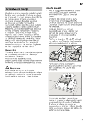 Page 13hr13
Za stroj za pranje posudja možete koristiti  
tablete kao i praškasta ili teku
ća sredstva 
za pranje, ali ni u kom slu čaju deterdžente 
za ru čno pranje. Ovisno o ne čisto ći 
doziranje praška ili teku ćeg sredstva 
za čiš ćenje se može individualno 
namještati. Tablete sadrže za sve zada će 
č iš ćenja dostatnu koli činu aktivnih tvari. 
Moderna, u činkovita sredstva za  čiš ćenje 
koriste pretežito niskoalkalnu recepturu 
s fosfatom i enzimima. Fosfati vezuju 
vapno u vodi. Enzimi razgradjuju...