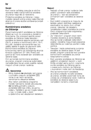 Page 14hr 
14
Savjet 
Kod manje ne
čistog posudja je obi čno 
dovoljna nešto manja koli čina sredstva 
za pranje nego što je navedeno.  
Prikladna sredstva za  čiš ćenje i njegu 
možete nabaviti online preko naše Internet- 
stranice ili preko službe održavanja (vidjeti 
poledjinu). 
Kombinirano sredstvo  
za čiš ćenje
Pored tradicionalnih sredstava za čiš ćenje 
(Solo) se nudi niz  proizvoda s dodatnim 
funkcijama. Ovi proizvodi sadrže pored  
sredstva za  čiš ćenje  često takodjer i 
sredstva za davanje sjaja...