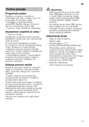 Page 17hr17
Programski podaci
Podatke o programu (upotrebne  
vrijednosti) na ći  ćete u kratkoj uputi. Oni 
se odnose na normalne uvjete 
i namještenu vrijednost tvrdo će 
vode •:‹… . Razli čiti utjecajni  čimbenici, 
kao npr. temperatura vode ili tlak 
u cijevima, mogu dovesti do odstupanja.
Aquasensor (osjetnik za vodu) *
*ovisno omodelu 
Aquasensor je opti čka mjerna naprava 
(svjetlosna medja) koja mjeri zamu ćenost 
vode za pranje. 
Primjenjivanje Aquasensor-a ovisno  
je o programu. Ako je Aquasensor...