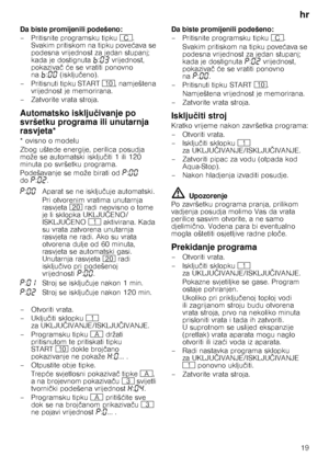 Page 19hr19
Da biste promijenili podešeno: 
– Pritisnite programsku tipku 
3. 
Svakim pritiskom na tipku pove ćava se 
podesna vrijednost za jedan stupanj;  
kada je dostignuta ›:‹„  vrijednost, 
pokaziva č ć e se vratiti ponovno 
na ›:‹‹  (isklju čeno).
– Pritisnuti tipku START ), namještena 
vrijednost je memorirana.
– Zatvorite vrata stroja.
Automatsko isklju čivanje po 
svršetku programa ili unutarnja  
rasvjeta*
* ovisno o modelu 
Zbog uštede energije, perilica posudja  
može se automatski isklju čiti 1...