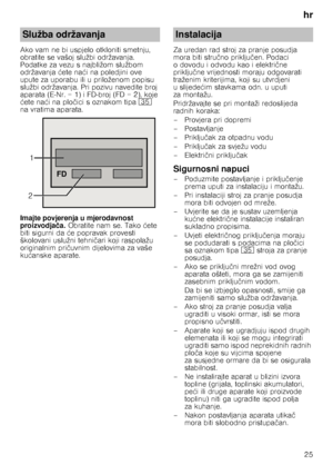 Page 25hr25
Ako vam ne bi uspjelo otkloniti smetnju,  
obratite se vašoj službi održavanja. 
Podatke za vezu s najbližom službom 
održavanja 
ćete na ći na poledjini ove 
upute za uporabu ili u priloženom popisu 
službi održavanja. Pri pozivu navedite broj 
aparata (E ­Nr. = 1) i FD-broj (FD = 2), koje 
ć ete na ći na plo čici s oznakom tipa 9J 
na vratima aparata. 
Imajte povjerenja u mjerodavnost  
proizvodja ča.  Obratite nam se. Tako  ćete 
biti sigurni da  će popravak provesti 
školovani uslužni tehni čari...