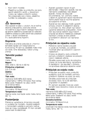 Page 26hr 
26
–Kod nekih modela:
Plasti čno ku ćište na priklju čku za vodu 
sadrži elektri čni ventil, u dovodnom 
crijevu se nalaze priklju čni vodovi. 
Ne presjecajte ovo crijevo, plasti čno 
ku ćište ne potapajte u vodu.
ã= Upozorenje
Ako aparat ne stoji u udubini, te je bo čna 
stijena pristupa čna, podru čje okova 
na vratima iz sigurnosnih razloga mora biti  
sa strane zašti ćeno (opasnost od ozljede). 
Zaštitne poklopce  ćete dobiti kao poseban 
pribor u službi održavanja 
ili u specijaliziranoj...