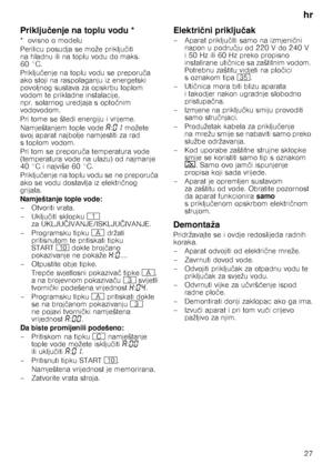 Page 27hr27
Priklju čenje na toplu vodu *
*ovisno omodelu 
Perilicu posudja se može priklju čiti 
na hladnu ili na toplu vodu do maks.  
60 °C.  
Priklju čenje na toplu vodu se preporu ča 
ako stoji na raspolaganju iz energetski  
povoljnog sustava za opskrbu toplom 
vodom te prikladne instalacije, 
npr. solarnog uredjaja s opto čnim 
vodovodom. 
Pri tome se štedi energiju i vrijeme. 
Namještanjem tople vode ‘:‹‚  možete 
svoj aparat najbolje namjestiti za rad  
s toplom vodom. 
Pri tom se preporu ča...