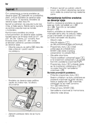 Page 8hr 
8
Č
im pokazivanje punjenja sredstva za 
davanje sjaja P zasvijetli na upravlja čkoj 
plo či, pri čuve sredstva za davanje sjaja 
ima za još 1 – 2 ispiranja. Sredstvo za  
davanje sjaja valja dopuniti. 
Ispira č je potreban da posudje bude bez 
mrlja, a  čaše sjajne. Rabite samo ispira če 
za perilice posudja koje se koriste  
uku ćanstvu.
Kombinirano sredstvo za pranje 
s komponentom za davanje sjaja možete 
koristiti samo do tvrdo će vode od 21° dH 
(37° fH, 26° Clarke, 3,7 mmol/l). Kod 
tvrdo ća...