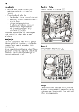 Page 10hr 
10
Unošenje
– Ukloniti veće ostatke hrane. Nije 
potrebno ispiranje pod teku ćom 
vodom.
– Posudje slagati tako da
– čvrsto stoji i da se ne može izvrnuti;
– sve posude budu okrenute otvorom  prema dolje;
– dijelovi sa ispup čenjima 
ili udubljenjima budu nakošeni,  
kako bi voda mogla otjecati;
–ne spre čava okretanje dviju 
prskalica  1: i1Z .
Vrlo male dijelove posudja ne bi valjalo  
prati u stroju, jer mogu lako ispasti 
iz košara.
Vadjenje
Da bi se izbjeglo da kapi vode iz gornje 
košare padaju...