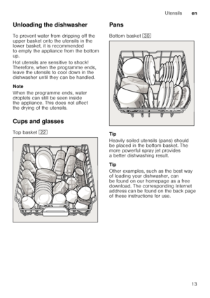 Page 13Utensilsen
13
Unloading the dishwasher 
To prevent water from dripping off the  
upper basket onto the utensils in the  
lower basket, it is recommended  
to empty the appliance from the bottom 
up. 
Hot utensils are sensitive to shock!  
Therefore, when the programme ends,  
leave the utensils to cool down in the  
dishwasher until they can be handled. 
Note 
When the programme ends, water  
droplets can still be seen inside  
the appliance. This does not affect  
the drying of the utensils. 
Cups and...