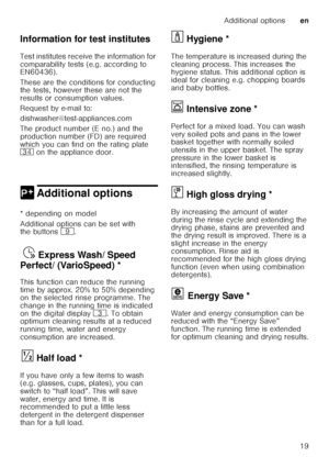 Page 19Additional optionsen
19
Information for test institutes 
Test institutes receive the information for  
comparability tests (e.g. according to  
EN60436).  
These are the conditions for conducting  
the tests, however these are not the  
results or consumption values.  
Request by e-mail to:
dishwasher@test-appliances.com 
The product number (E no.) and the  
production number (FD) are required  
which you can find on the rating plate  
9B
 on the appliance door. 
0 Additional optionsAdditional options
*...