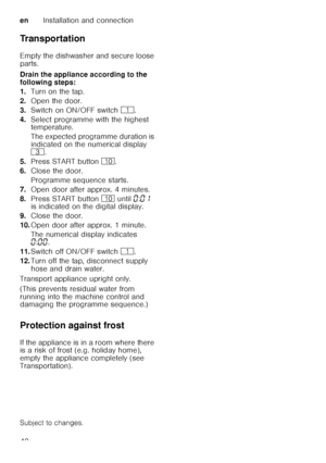 Page 40enInstallation and connection
40
Transportation 
Empty the dishwasher and secure loose  
parts. 
Drain the appliance according to the  
following steps: 
1.
Turn on the tap.
2. Open the door.
3. Switch on ON/OFF switch (.
4. Select programme with the highest  
temperature. 
The expected programme duration is  
indicated on the numerical display   
8 .
5. Press START button  ).
6. Close the door. 
Programme sequence starts.
7. Open door after approx. 4 minutes.
8. Press START button ) until  ‹:‹‚  
is...