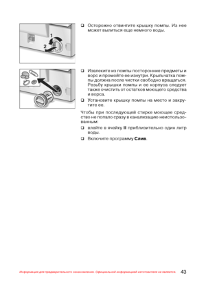 Page 4443Информация для предварительного ознакомления. Официальной информацией изготовителя не является.
‰Извлеките из помпы посторонние предметы и
ворс и промойте ее изнутри. Крыльчатка пом@
пы должна после чистки свободно вращаться.
Резьбу крышки помпы и ее корпуса следует
также очистить от остатков моющего средства
и ворса.
‰Установите крышку помпы на место и закру@
тите ее.
Чтобы при последующей стирке моющее сред@
ство не попало сразу в канализацию неиспользо@
ванным:
‰влейте в ячейку II приблизительно...