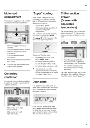 Page 9en
9
Motorised 
compartment
The appliance is equipped with a height 
adjustable motorised compartment.
– When the toggle switch is set 
upwards:
The compartment moves upwards
– When the toggle switch is set 
downwards:
The compartment moves 
downwards
Maximum motorised compartment 
load: 10 kg
The drive cuts out if overloaded in 
order to avoid damage.
Controlled 
ventilation
You can use the controllable ventilation 
to set the air humidity in your fruit and 
vegetable container. 
– Slide control to the...