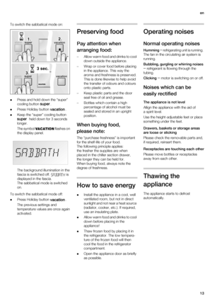 Page 13en
13 To switch the sabbatical mode on:
Press and hold down the “super” 
cooling button
 .
Press Holiday button .
Keep the “super” cooling button 
  held down for 3 seconds 
longer.
The symbol   flashes on 
the display panel.
The background illumination in the 
fascia is switched off. 
 is 
displayed in the fascia.
The sabbatical mode is switched 
on.
To switch the sabbatical mode off:
Press Holiday button . 
The previous settings and 
temperature values are once again 
activated.
Preserving food...