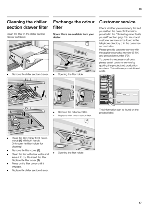 Page 17en
17
Cleaning the chiller 
section drawer filter
Clean the filter on the chiller section 
drawer as follows:
Remove the chiller section drawer.
Press the filter-holder front down-
wards (1) with both hands.
Only open the filter-holder for 
cleaning!
Remove the filter-cover (2).
Clean the filter with clear water and 
leave it to dry. Re-insert the filter.
Replace the filter cover (3).
Press on the filter cover until it 
engages.
Replace the chiller section drawer.
Exchange the odour 
filter
Spare filters...