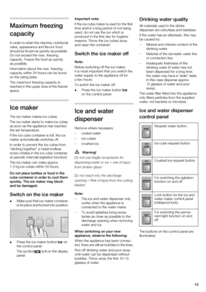 Page 1313
Maximum freezing  
capacity 
In order to retain the vitamins, nutritional  
value, appearance and flavour food 
should be frozen as quickly as possible.  
Do not exceed the max. freezing  
capacity. Freeze the food as quickly 
as possible. 
Information about the max. freezing  
capacity within 24 hours can be found 
on the rating plate. 
The maximum freezing capacity is  
reached in the upper area of the freezer  
space.
Ice maker 
The ice maker makes ice cubes. 
The ice maker starts to make ice cubes...