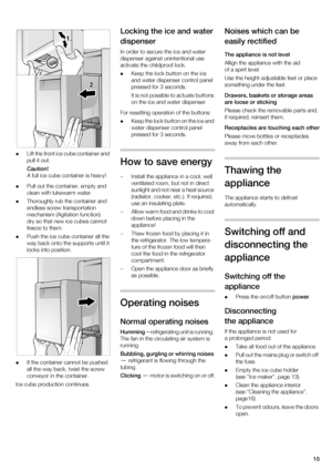 Page 1515

Lift the front ice cube container and  
pull it out. 
Caution! 
A full ice cube container is heavy!
 Pull out the container, empty and 
clean with lukewarm water.
 Thoroughly rub the container and 
endless screw transportation 
mechanism (Agitation function)  
dry so that new ice cubes cannot  
freeze to them.
 Push the ice cube container all the 
way back onto the supports until it 
locks into position.
 If the container cannot be pushed 
all the way back, twist the screw 
conveyor in the...