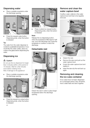 Page 1414
Dispensing water 
Place a suitable receptacle under  
the discharge opening. 
 Press the request water button.
Dispensing ends, when the button 
is released. 
Tip: 
The water from the water dispenser is  
cooled to a palatable temperature. If you  
would like the water colder, place ice  
cubes in the glass before dispensing the 
water.
Dispensing ice  Caution!
 
  
  
 
  Place a suitable receptacle under  
the discharge opening. 
 Press the request ice cubes button.
Dispensing ends, when the button...
