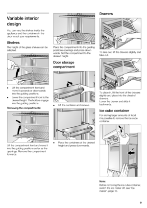 Page 99
Variable interior  design 
You can vary the shelves inside the  
appliance and the containers in the 
door to suit your requirements. 
Shelves 
The height of the glass shelves can be  
adapted. Lift the compartment front and  
move it upwards or downwards 
into the guiding positions.
 Lower the compartment front to the 
desired height. The holders engage 
into the guiding positions.
Removing the compartments: 
Lift the compartment front and move it  
into the guiding positions as far as the  
openings....