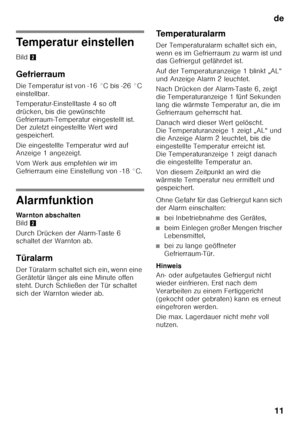 Page 11de11
Temperatur einstellen
Bild 2
Gefrierraum
Die Temperatur ist von -16 °C bis -26 °C  
einstellbar. 
Temperatur-Einstelltaste 4 so oft  
drücken, bis die gewünschte 
Gefrierraum-Temperatur eingestellt ist.  
Der zuletzt eingestellte Wert wird  
gespeichert. 
Die eingestellte Temperatur wird auf  
Anzeige 1 angezeigt. 
Vom Werk aus empfehlen wir im  
Gefrierraum eine Einstellung von -18 °C.
Alarmfunktion
Warnton abschalten  
Bild 2
Durch Drücken der Alarm-Taste 6  
schaltet der Warnton ab.
Türalarm
Der...