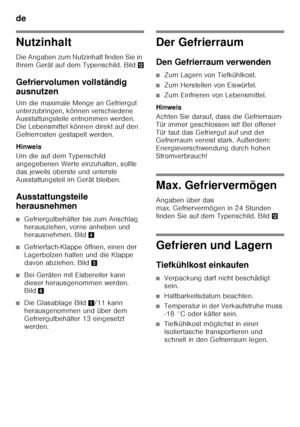 Page 12de 
12
Nutzinhalt
Die Angaben zum Nutzinhalt finden Sie in  
Ihrem Gerät auf dem Typenschild. Bild,
Gefriervolumen vollständig  
ausnutzen
Um die maximale Menge an Gefriergut  
unterzubringen, können verschiedene  
Ausstattungsteile entnommen werden.  
Die Lebensmittel können direkt auf den  
Gefrierrosten gestapelt werden. 
Hinweis 
Um die auf dem Typenschild  
angegebenen Werte einzuhalten, sollte  
das jeweils oberste und unterste 
Ausstattungsteil im Gerät bleiben.
Ausstattungsteile  
herausnehmen...