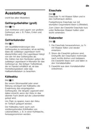 Page 15de15
Ausstattung
(nicht bei allen Modellen)
Gefriergutbehälter (groß)
Bild 1/15
Zum Einfrieren und Lagern von großem  
Gefriergut, wie z. B. Puten, Enten und 
Gänsen.
Gefrierkalender
Bild 7/A
Um Qualitätsminderungen des  
Gefriergutes zu vermeiden, ist es wichtig,  
dass die zulässige Lagerdauer nicht  
überschritten wird. Die Lagerdauer hängt 
von der Art des Gefriergutes ab.  
Die Zahlen bei den Symbolen geben die  
zulässige Lagerdauer in Monaten für das 
Gefriergut an. Bei fertiger Tiefkühlkost,...