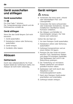 Page 16de 
16
Gerät ausschalten  
und stilllegen 
Gerät ausschalten
Bild2
Ein-/Aus-Taste 7 drücken.  
Die Temperaturanzeige erlischt und die 
Kühlmaschine schaltet ab.
Gerät stilllegen
Wenn Sie das Gerät längere Zeit nicht 
benutzen: 
1. Gerät ausschalten.
2. Netzstecker ziehen oder Sicherung  ausschalten.
3. Gerät reinigen. 
4. Gerätetür offen lassen.
Abtauen 
Gefrierraum
Durch das vollautomatische No Frost- 
System bleibt der Gefrierraum eisfrei. Ein 
Abtauen ist nicht mehr notwendig.
Gerät reinigen ã=...