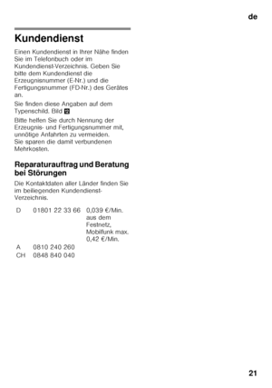 Page 21de21
Kundendienst
Einen Kundendienst in Ihrer Nähe finden  
Sie im Telefonbuch oder im 
Kundendienst-Verzeichnis. Geben Sie 
bitte dem Kundendienst die  
Erzeugnisnummer (E-Nr.) und die  
Fertigungsnummer (FD-Nr.) des Gerätes 
an. 
Sie finden diese Angaben auf dem  
Typenschild. Bild ,
Bitte helfen Sie durch Nennung der  
Erzeugnis- und Fertigungsnummer mit,  
unnötige Anfahrten zu vermeiden. 
Sie sparen die damit verbundenen 
Mehrkosten.
Reparaturauftrag und Beratung  
bei Störungen
Die Kontaktdaten...