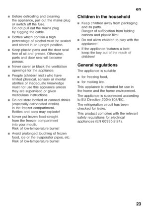 Page 23en23
■Before defrosting and cleaning  
the appliance, pull out the mains plug 
or switch off the fuse.  
Do not pull out the mains plug  
by tugging the cable.
■Bottles which contain a high  
percentage of alcohol must be sealed  
and stored in an upright position.
■Keep plastic parts and the door seal  
free of oil and grease. Otherwise,  
parts and door seal will become 
porous.
■Never cover or block the ventilation  
openings for the appliance.
■People (childern incl.) who have  
limited physical,...