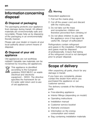 Page 24en 
24
Information concerning  
disposal 
*Disposal of packaging
The packaging protects your appliance  
from damage during transit. All utilised  
materials are environmentally safe and  
recyclable. Please help us by disposing  
of the packaging in an environmentally 
friendly manner. 
Please ask your dealer or inquire at your  
local authority about current means of 
disposal.
* Disposal of your old 
appliance
Old appliances are not worthless 
rubbish! Valuable raw materials can be  
reclaimed by...