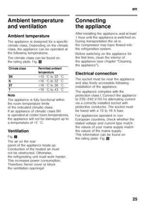 Page 25en25
Ambient temperature  
and ventilation 
Ambient temperature
The appliance is designed for a specific  
climate class. Depending on the climate  
class, the appliance can be operated at  
the following temperatures. 
The climate class can be found on  
the rating plate. Fig. ,
Note 
The appliance is fully functional within  
the room temperature limits  
of the indicated climatic class.  
If an appliance of climatic class SN  
is operated at colder room temperatures,  
the appliance will not be...