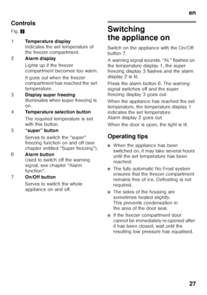 Page 27en27
Controls
Fig. 
2Switching  
the appliance on
Switch on the appliance with the On/Off  
button 7. 
A warning signal sounds. “AL” flashes on  
the temperature display 1, the super 
freezing display 3 flashes and the alarm 
display 2 is lit. 
Press the alarm button 6. The warning  
signal switches off and the super 
freezing display 3 goes out. 
When the appliance has reached the set  
temperature, the temperature display 1  
indicates the set temperature.  
Alarm display 2 goes out. 
When the door is...